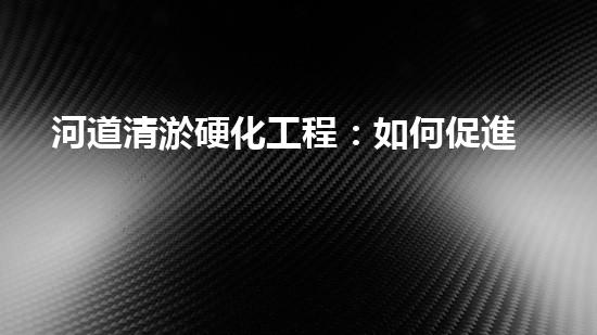 河道清淤硬化工程：如何促進水資源的可持續(xù)利用？